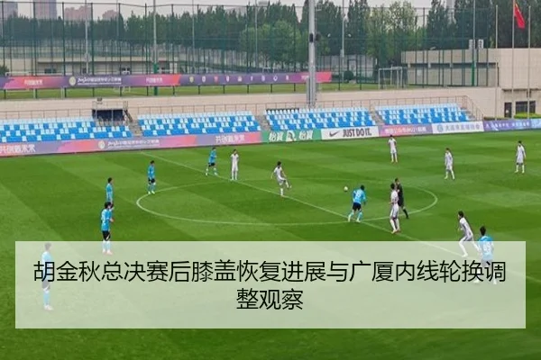 胡金秋总决赛后膝盖恢复进展与广厦内线轮换调整观察