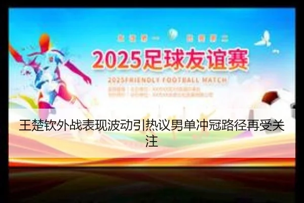 王楚钦外战表现波动引热议男单冲冠路径再受关注